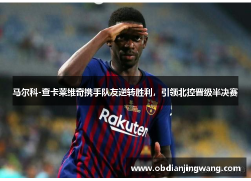 马尔科-查卡莱维奇携手队友逆转胜利，引领北控晋级半决赛