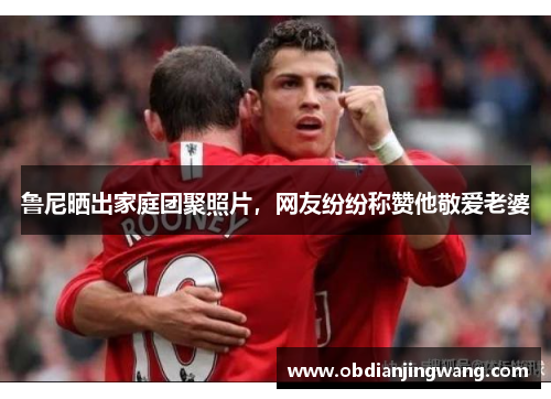 鲁尼晒出家庭团聚照片，网友纷纷称赞他敬爱老婆